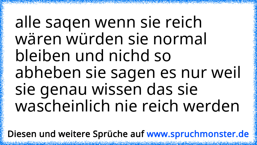 alle saqen wenn sie reich wären würden sie normal bleiben und nichd so