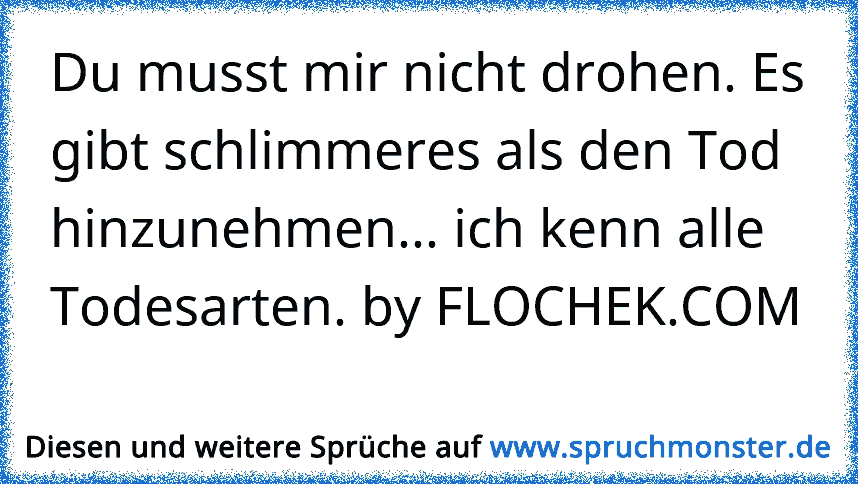 Du musst mir nicht drohen. Es gibt schlimmeres als den Tod hinzunehmen