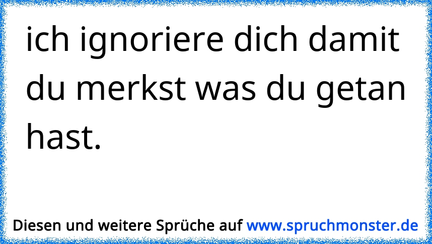 ich ignoriere dich damit du merkst was du getan hast. Spruchmonster.de