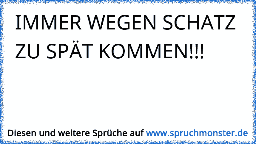 IMMER WEGEN SCHATZ ZU SPÄT KOMMEN!!! Spruchmonster.de