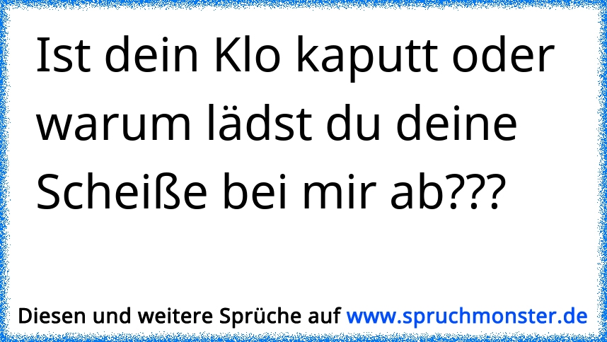 Ist dein Klo kaputt oder warum lädst du deine Scheiße bei mir ab